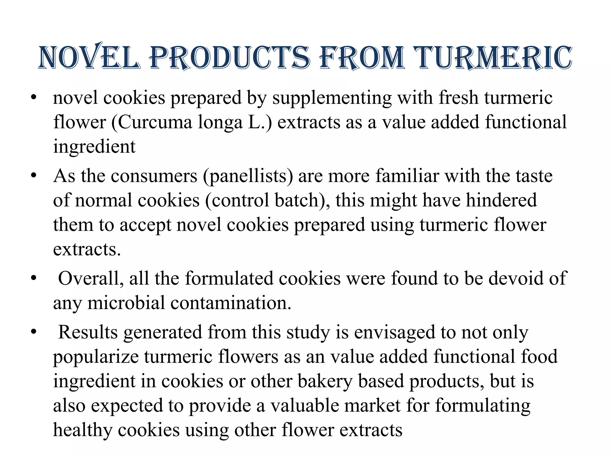 Novel products from turmeric
• novel cookies prepared by supplementing with fresh turmeric
flower (Curcuma longa L.) extracts as a value added functional
ingredient
• As the consumers (panellists) are more familiar with the taste
of normal cookies (control batch), this might have hindered
them to accept novel cookies prepared using turmeric flower
extracts.
• Overall, all the formulated cookies were found to be devoid of
any microbial contamination.
• Results generated from this study is envisaged to not only
popularize turmeric flowers as an value added functional food
ingredient in cookies or other bakery based products, but is
also expected to provide a valuable market for formulating
healthy cookies using other flower extracts
 