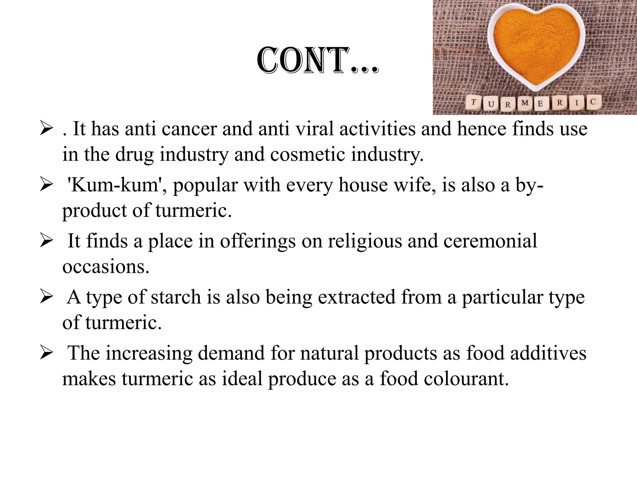 CONT…
 . It has anti cancer and anti viral activities and hence finds use
in the drug industry and cosmetic industry.
 'Kum-kum', popular with every house wife, is also a by-
product of turmeric.
 It finds a place in offerings on religious and ceremonial
occasions.
 A type of starch is also being extracted from a particular type
of turmeric.
 The increasing demand for natural products as food additives
makes turmeric as ideal produce as a food colourant.
 