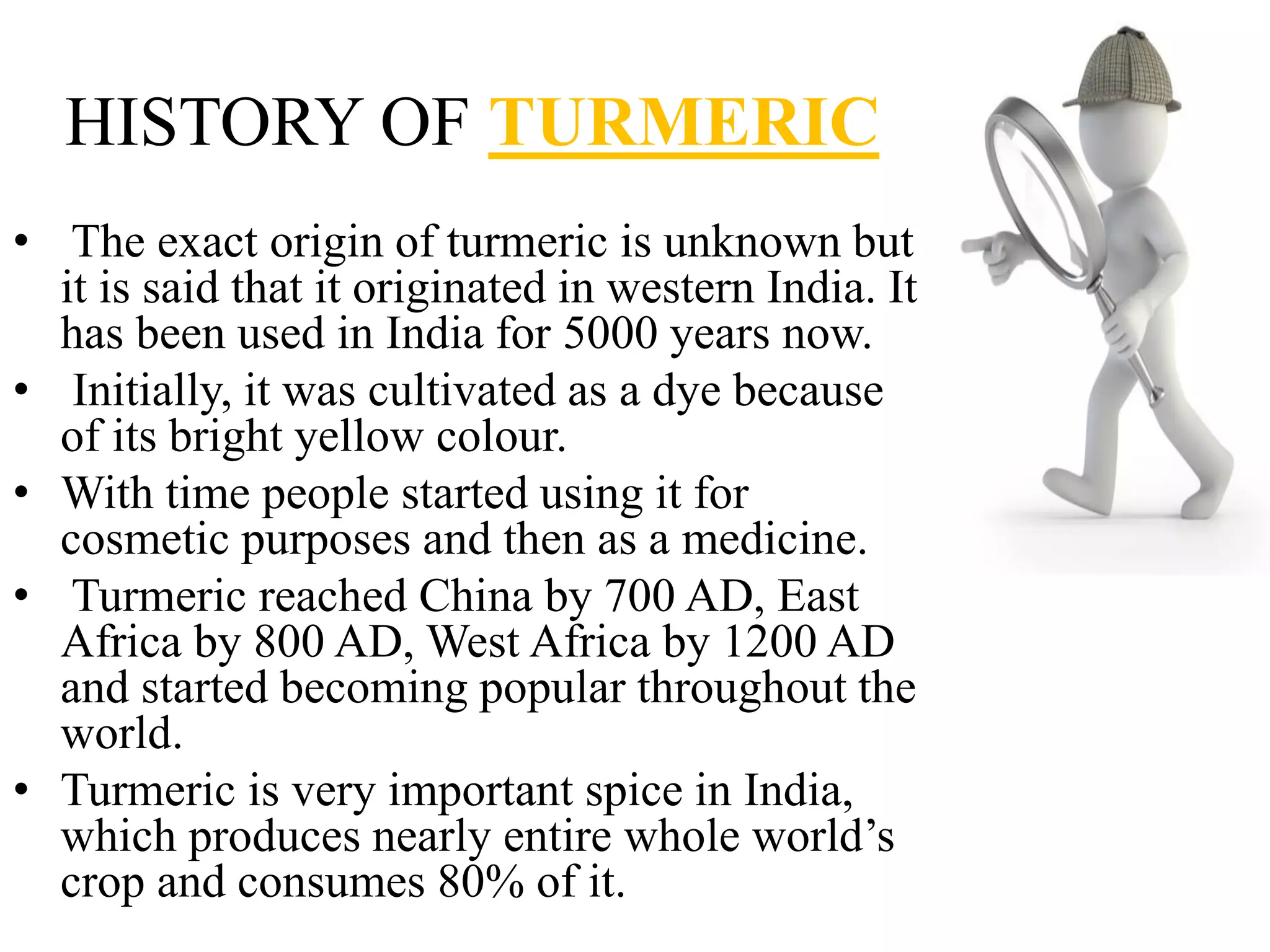 HISTORY OF TURMERIC
• The exact origin of turmeric is unknown but
it is said that it originated in western India. It
has been used in India for 5000 years now.
• Initially, it was cultivated as a dye because
of its bright yellow colour.
• With time people started using it for
cosmetic purposes and then as a medicine.
• Turmeric reached China by 700 AD, East
Africa by 800 AD, West Africa by 1200 AD
and started becoming popular throughout the
world.
• Turmeric is very important spice in India,
which produces nearly entire whole world’s
crop and consumes 80% of it.
 