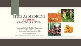 SPICE AS MEDICINE
TURMERIC
CURCUMA LONGA
By
Kevin KF Ng, MD, PhD
Former Associate Professor of Medicine
Division of Clinical Pharmacology
University of Miami, Miami, FL. USA
email:kevinng68@gmail.com
A slide presentation for HealthCare Provider Seminar Oct 2019
 