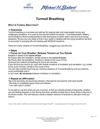  
	
  	
   	
  
Deepening our capacities to thrive
Page 1 of 1
416-229-4655 • Inquiry@MichaelHBallard.com
Toronto ON M2K 1B8 CANADA
MichaelHBallard.com
	
  
Turmoil Breathing
WHAT IS TURMOIL BREATHING?
> Outcomes
Turmoil breathing is a process and skill set for staying calm and clearheaded during very
challenging situations. It is used by the several sectors of society – First Responders, Military,
and Emergency Room professionals to help themselves function well in fast and loud energy
situations. So you are very likely to find it very useful in dealing with the trying situations we tend
to encounter in everyday life and dealing with BIGStuff situations.
There are many variants of Turmoil Breathing. I suggest you use this one:
> Steps
> Focus on Your Breathe / Release Tension as You Exhale
Breathe in slowly to the count of four.
No Pause after the inhalation, exhale slowly to the count of seven.
No Pause after the exhalation, breathe in slowly to the count of four.
Continue this method of breathing for five to ten minutes.
If you find this too hard to do, start with shorter durations of inhalation and exhalation, e.g. inhale
to the count of three; exhale to the count of five.
You can also shorten how long you continue sessions of Turmoil Breathing until you become
more comfortable with it.
In any case, do not pause between inhalation or exhalation.
> Repeat an Affirmation
“My mind and body are becoming relaxed. I feel heavier and warmer with each breath.
“My body is completely heavy loose and relaxed”
“I am calm and in control”
To be able to use this while you are in turmoil, at first you should practice it frequently, whether
you are feeling stressed or not. During that time, practice at least two or three times a day five or
six times a week. This will help you create a deeper reservoir of practice to call upon once you
need it.
Just one of the valuable mind/body exercises from the acclaimed Imagine Yourself™… Energy Management for Life program for ages three to 103.
 
