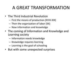 A GREAT TRANSFORMATION
• The Third Industrial Revolution
   – First the means of production (XVIII-XIX)
   – Then the organization of labor (XX)
   – Now information and knowledge
• The coming of Information and Knowledge and
  Learning society
   – Information needs knowledge
   – Knowledge requires learning
   – Learning is the goal of schooling
• But with some unexpected surprises
 