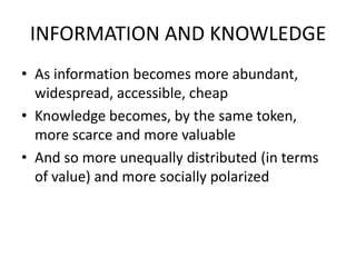 INFORMATION AND KNOWLEDGE
• As information becomes more abundant,
  widespread, accessible, cheap
• Knowledge becomes, by the same token,
  more scarce and more valuable
• And so more unequally distributed (in terms
  of value) and more socially polarized
 