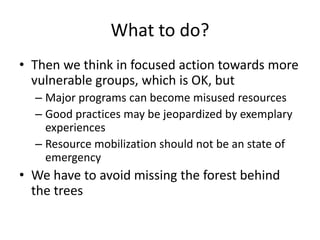 What to do?
• Then we think in focused action towards more
  vulnerable groups, which is OK, but
  – Major programs can become misused resources
  – Good practices may be jeopardized by exemplary
    experiences
  – Resource mobilization should not be an state of
    emergency
• We have to avoid missing the forest behind
  the trees
 
