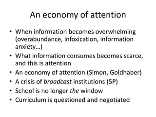 An economy of attention
• When information becomes overwhelming
  (overabundance, infoxication, information
  anxiety…)
• What information consumes becomes scarce,
  and this is attention
• An economy of attention (Simon, Goldhaber)
• A crisis of broadcast institutions (5P)
• School is no longer the window
• Curriculum is questioned and negotiated
 