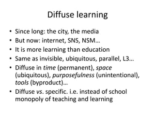 Diffuse learning
• Since long: the city, the media
• But now: internet, SNS, NSM…
• It is more learning than education
• Same as invisible, ubiquitous, parallel, L3…
• Diffuse in time (permanent), space
  (ubiquitous), purposefulness (unintentional),
  tools (byproduct)…
• Diffuse vs. specific. i.e. instead of school
  monopoly of teaching and learning
 