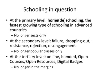 Schooling in question
• At the primary level: home(de)schooling, the
  fastest growing type of schooling in advanced
  countries
  – No longer sects only
• At the secondary level: failure, dropping-out,
  resistance, rejection, disengagement
  – No longer popular classes only
• At the tertiary level: on line, blended, Open
  Courses, Open Resources, Digital Badges
  – No longer in the margins
 