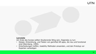 13
Lernziele
Am Ende des Kurses sollten Studierende fähig sein, folgendes zu tun:
• Design, Entwicklung, und Testen von gamified AR apps, die neu und functional
sind (Sternberg, 1999).
• Entscheidungen treffen, Usability Methoden anwenden, und den Prototyp vor
Experten verteidigen
 