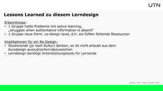16
Erkenntnisse:
• 1 Gruppe hatte Probleme mit active learning,
„struggles when authoritative information is absent”
• 1 Gruppe neue Form: co-design level, d.h. sie füllten fehlende Ressourcen
Implikationen für ein Re-Design:
• Studierende (je nach Kultur) denken, es ist nicht erlaubt aus dem
Kursdesign auszubrechen/abzuweichen
• Lerndesign benötigt Unterstützungstools für Lernende
Jahnke, Kroll, Todd, & Nolte, 2021
Lessons Learned zu diesem Lerndesign
 