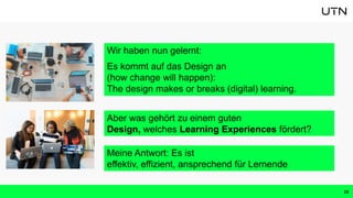 Wir haben nun gelernt:
Es kommt auf das Design an
(how change will happen):
The design makes or breaks (digital) learning.
19
Aber was gehört zu einem guten
Design, welches Learning Experiences fördert?
Meine Antwort: Es ist
effektiv, effizient, ansprechend für Lernende
 