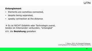 22
Entanglement
• Elements are somehow connected,
• despite being separated,
• spooky connection at the distance
 Es ist NICHT Didaktik oder Technologie zuerst,
beides ist miteinander verbunden, “entangled”
d.h. die Beziehung gestalten
T. Fawns, 2022: An Entangled Pedagogy:
Looking Beyond the Pedagogy-Technology Dichotomy
 