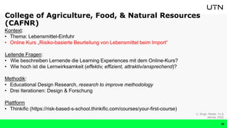 Kontext:
• Thema: Lebensmittel-Einfuhr
• Online Kurs „Risiko-basierte Beurteilung von Lebensmittel beim Import“
Leitende Fragen:
• Wie beschreiben Lernende die Learning Experiences mit dem Online-Kurs?
• Wie hoch ist die Lernwirksamkeit (effektiv, effizient, attraktiv/ansprechend)?
Methodik:
• Educational Design Research, research to improve methodology
• Drei Iterationen: Design & Forschung
Plattform
• Thinkific (https://risk-based-s-school.thinkific.com/courses/your-first-course)
Li, Singh, Riedel, Yu &
Jahnke, 2022
College of Agriculture, Food, & Natural Resources
(CAFNR)
29
 