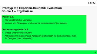 Positiv z.B.
• Klar verständliche Lernziele
• Vielzahl von Strategien, um Lernende ‘einzubeziehen’ (zu fördern)
Verbesserungsbedarf z.B.
• Videos unter sechs Minuten!
• Aktivitäten mit realen Praxis-Aufgaben (authentisch für die Lernenden, nicht
für Designer oder Lehrende!)
Protoyp mit Experten-Heuristik Evaluation
Studie 1 – Ergebnisse
34
 