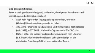 41
Eine Bitte zum Schluss:
Bevor man irgendetwas designed, und meint, die eigenen Annahmen sind
korrekt, vorab die Literatur checken!
• Auch kein Paper oder Tagungsbeitrag einreichen, ohne ein
(kleines) Literaturreview gemacht zu haben.
• 100 Jahre Forschung zu Educational und Instructional Technologies
(seit 1923), AECT 2023: ich bin Co-Organisatorin für D&D Unit.
• Daher: bitte, wie in jeder anderen Forschung auch hier, Literatur
(z.B. internationale Studien) lesen: Lehr-/Lerndesign ist ein
etabliertes Forschungsfeld im internationalen Raum.
 