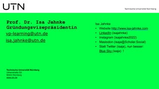 Prof. Dr. Isa Jahnke
Gründungsvizepräsidentin
vp-learning@utn.de
isa.jahnke@utn.de
Isa Jahnke
• Website http://www.isa-jahnke.com
• LinkedIn (isajahnke)
• Instagram (isajahnke2022)
• Mastodon (isaja@Scholar.Social)
• Statt Twitter (isaja), nun besser:
Blue Sky (isaja) !
Technische Universität Nürnberg
Ulmenstraße 52i
90443 Nürnberg
www.utn.de
 