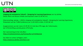 Umgang mit antizipierter Zukunft – Designing for Learning Experiences von Isa Jahnke.
Dieses Werk und dessen Inhalte sind lizenziert unter CC-BY-NC 4.0.
Zitiervorschlag: Jahnke, I. (2023), Umgang mit antizipierter Zukunft – Designing for Learning Experiences.
Präsentiert auf der TURN Conference am 13.09.2023 in Köln, CC-BY-NC 4.0.
Ausgenommen aus der Lizenz CC-BY-NC 4.0 sind das UTN-Logo, der Folienmaster,
der UTN-Schrifttyp und die grüne UTN Farbe.
Der Lizenzvertrag ist hier abrufbar:
https://creativecommons.org/licenses/by-nc/4.0/deed.de
Das Werk ist online verfügbar unter:
https://www.isa-jahnke.com/l/turn-23/
 