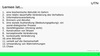 Lernen ist…
1. eine biochemische Aktivität im Gehirn
2. eine relativ dauerhafte Veränderung des Verhaltens
3. Informationsverarbeitung
4. Erinnern und Abrufen
5. eine soziale Aushandlung (Bedeutungsgebung): ein
sozial-dialogischer Prozess
6. Denkfähigkeiten (thinking skills)
7. Konstruktion von Wissen
8. konzeptionelle Veränderung
9. kontextuelle Veränderung
10. eine Aktivität
11. verteilt auf die Gemeinschaft
12. Umwandlung von Wahrnehmungen
13. Chaos
5
Jonassen et al., 2003
 