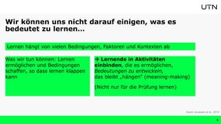 Wir können uns nicht darauf einigen, was es
bedeutet zu lernen…
Was wir tun können: Lernen
ermöglichen und Bedingungen
schaffen, so dass lernen klappen
kann
Lernen hängt von vielen Bedingungen, Faktoren und Kontexten ab
David Jonassen et al., 2012
6
 Lernende in Aktivitäten
einbinden, die es ermöglichen,
Bedeutungen zu entwickeln,
das bleibt „hängen“ (meaning-making)
(Nicht nur für die Prüfung lernen)
 