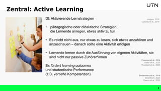 Zentral: Active Learning
Dt: Aktivierende Lernstrategien
• pädagogische oder didaktische Strategien,
die Lernende anregen, etwas aktiv zu tun
• Es reicht nicht aus, nur etwas zu lesen, sich etwas anzuhören und
anzuschauen – danach sollte eine Aktivität erfolgen
• Lernende lernen durch die Ausführung von eigenen Aktivitäten, sie
sind nicht nur passive Zuhörer*innen
Es fördert learning outcomes
und studentische Performance
(z.B. vertiefte Kompetenzen)
Freeman et al., 2014
Vetter et al., 2020
Theobald et al., 2020
Hodges, 2018
Cassidy et al., 2019
Deslauriers et al., 2019
Silverthorn, 2020
Owens et al., 2020
8
 
