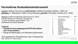 27
Methode: Iterative Entwicklung (Quiñones et al., 2018),
Literatur-Review mit 195 Items, Gruppierung,
14 neue Heuristiken gegen Nielsen- und
Nokelainen-Heuristiken getestet
Ergebnis:
• Soziotechnisch-pädagogische/STP-Heuristiken
(mit 14 Heuristiken)
• Design-Empfehlungen und Verbesserungshinweise
Auch geeignet für Online/Remote Labs in Engineering:
May, Jahnke, & S. Moore (2023)
Jahnke, Riedel, Singh, & J. Moore, 2021
(open access)
Literatur: Bislang Trennung von technischen Usability-Heuristiken (Nielsen, 1994) und
pädagog. H. (Nokelainen, 2006), Vernachlässigung sozialer Heuristiken (Jahnke et al., 2020)
Formatives Evaluationsinstrument
 