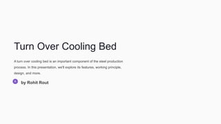 Turn Over Cooling Bed
A turn over cooling bed is an important component of the steel production
process. In this presentation, we'll explore its features, working principle,
design, and more.
by Rohit Rout
 