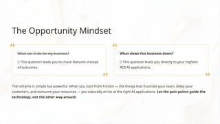 The Opportunity Mindset
What can AI do for my business?
❌ This question leads you to chase features instead
of outcomes.
What slows this business down?
✅ This question leads you directly to your highest-
ROI AI applications.
The reframe is simple but powerful. When you start from friction — the things that frustrate your team, delay your
customers, and consume your resources — you naturally arrive at the right AI applications. Let the pain points guide the
technology, not the other way around.
 