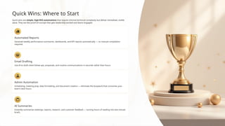 Quick Wins: Where to Start
Quick wins are simple, high-ROI automations that require minimal technical complexity but deliver immediate, visible
value. They are the proof-of-concept that gets leadership excited and teams engaged.
Automated Reports
Generate weekly performance summaries, dashboards, and KPI reports automatically — no manual compilation
required.
Email Drafting
Use AI to draft client follow-ups, proposals, and routine communications in seconds rather than hours.
Admin Automation
Scheduling, meeting prep, data formatting, and document creation — eliminate the busywork that consumes your
team's best hours.
AI Summaries
Instantly summarize meetings, reports, research, and customer feedback — turning hours of reading into two-minute
briefs.
 