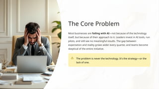 The Core Problem
Most businesses are failing with AI—not because of the technology
itself, but because of their approach to it. Leaders invest in AI tools, run
pilots, and still see no meaningful results. The gap between
expectation and reality grows wider every quarter, and teams become
skeptical of the entire initiative.
The problem is never the technology. It's the strategy—or the
lack of one.
 
