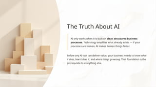 The Truth About AI
AI only works when it is built on clear, structured business
processes. Technology amplifies what already exists — if your
processes are broken, AI makes broken things faster.
Before any AI tool can deliver value, your business needs to know what
it does, how it does it, and where things go wrong. That foundation is the
prerequisite to everything else.
 