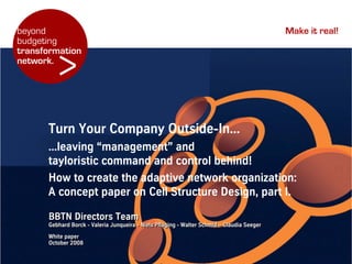 beyond                                                                                      Make it real!
budgeting


         >
transformation
network.




      Turn Your Company Outside-In...
      ...leaving “management” and
      tayloristic command and control behind!
      How to create the adaptive network organization:
      A concept paper on Cell Structure Design, part I.

      BBTN Directors Team
      Gebhard Borck - Valeria Junqueira - Niels Pfläging - Walter Schmid – Claudia Seeger
      White paper
      October 2008
 
