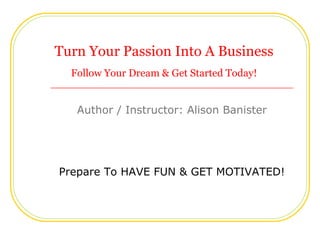 Turn Your Passion Into A Business
  Follow Your Dream & Get Started Today!


   Author / Instructor: Alison Banister




Prepare To HAVE FUN & GET MOTIVATED!
 
