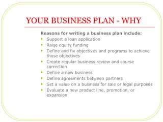 YOUR BUSINESS PLAN - WHY
   Reasons for writing a business plan include:
    Support a loan application

    Raise equit...