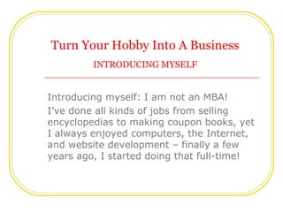 Turn Your Hobby Into A Business
         INTRODUCING MYSELF


Introducing myself: I am not an MBA!
I’ve done all kinds of ...