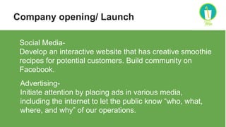 Company opening/ Launch
Social Media-
Develop an interactive website that has creative smoothie
recipes for potential customers. Build community on
Facebook.
Advertising-
Initiate attention by placing ads in various media,
including the internet to let the public know “who, what,
where, and why” of our operations.
 