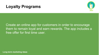 Long term marketing ideas
Create an online app for customers in order to encourage
them to remain loyal and earn rewards. The app includes a
free offer for first time user.
Loyalty Programs
 