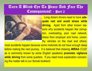 Long distant drivers need to have ade-
quate rest and avoid stress while
driving. Apart from other known rea-
sons why accidents happen like corrup-
tion, overloading, poor road network,
stress from employer and home, unwor-
thy vehicles on the road and others;
most accidents happen because some motorists do not have enough sleep
before making the next journey. It is believed that chewing MIRAA („CUD‟
as is commonly known by some English speakers) promotes vigilance
while driving from some quarters. If you need more explanation concern-
ing this matter talk to our Somali brothers!
Turn A Blind Eye To Peace And Face The
Consequences! - Part 2
 