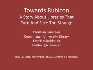 Towards Rubicon
A Story About Libraries That
Turn And Face The Strange
Christian Lauersen
Copenhagen University Library
Email: cula@kb.dk
Twitter: @clauersen
REBIUN 2016, November 9th 2016, Palma de Mallorca
 