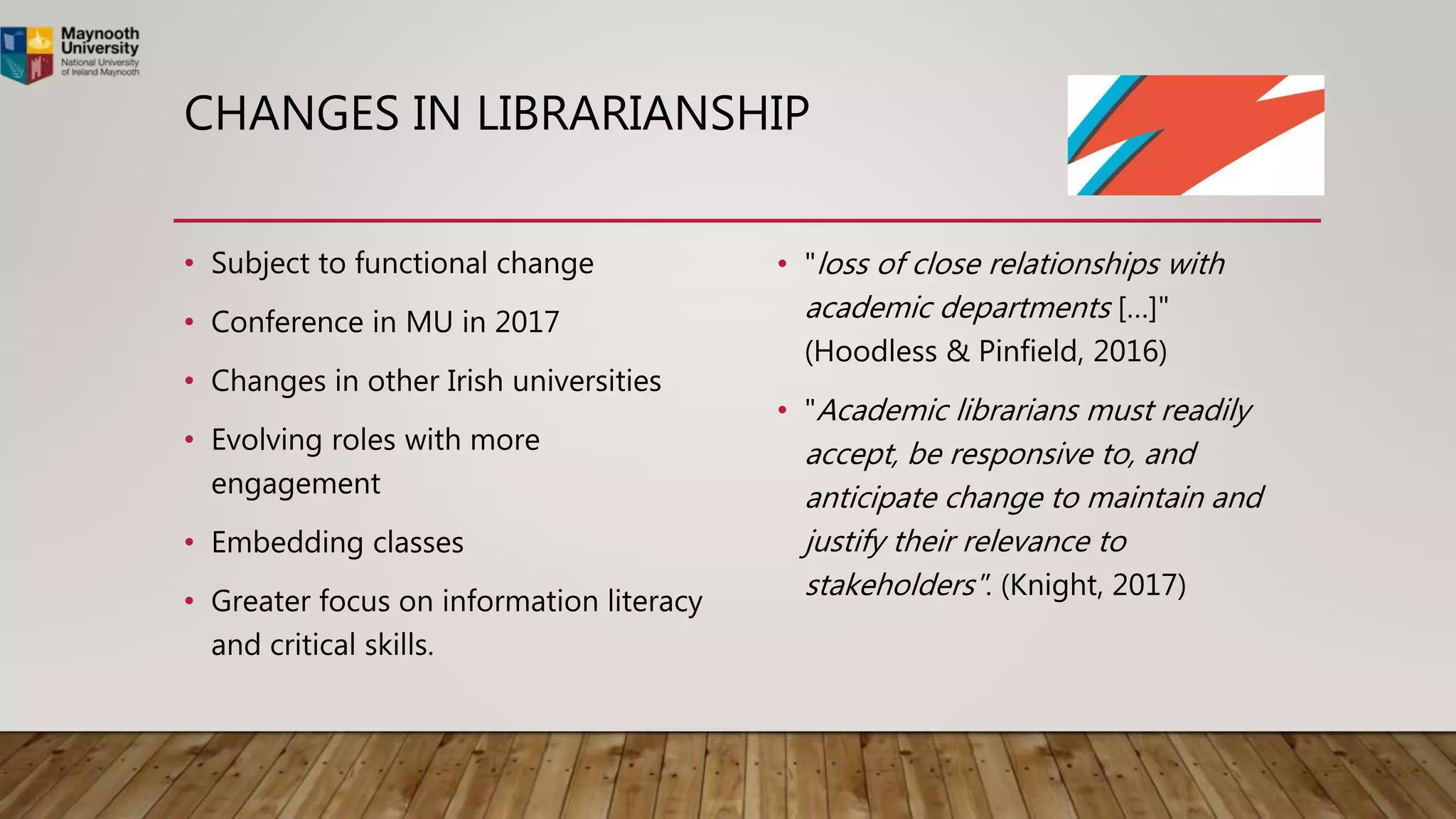 CHANGES IN LIBRARIANSHIP
• Subject to functional change
• Conference in MU in 2017
• Changes in other Irish universities
• Evolving roles with more
engagement
• Embedding classes
• Greater focus on information literacy
and critical skills.
• "loss of close relationships with
academic departments […]"
(Hoodless & Pinfield, 2016)
• "Academic librarians must readily
accept, be responsive to, and
anticipate change to maintain and
justify their relevance to
stakeholders". (Knight, 2017)
 