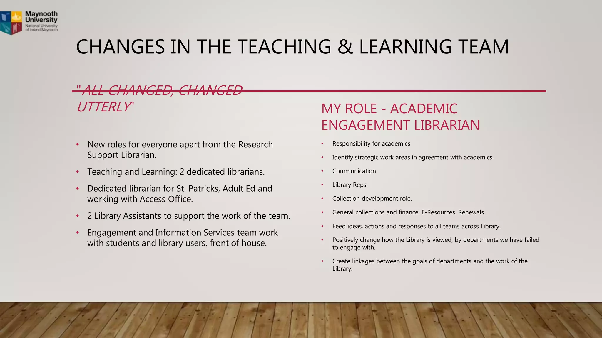CHANGES IN THE TEACHING & LEARNING TEAM
"ALL CHANGED, CHANGED
UTTERLY"
• New roles for everyone apart from the Research
Support Librarian.
• Teaching and Learning: 2 dedicated librarians.
• Dedicated librarian for St. Patricks, Adult Ed and
working with Access Office.
• 2 Library Assistants to support the work of the team.
• Engagement and Information Services team work
with students and library users, front of house.
MY ROLE - ACADEMIC
ENGAGEMENT LIBRARIAN
• Responsibility for academics
• Identify strategic work areas in agreement with academics.
• Communication
• Library Reps.
• Collection development role.
• General collections and finance. E-Resources. Renewals.
• Feed ideas, actions and responses to all teams across Library.
• Positively change how the Library is viewed, by departments we have failed
to engage with.
• Create linkages between the goals of departments and the work of the
Library.
 