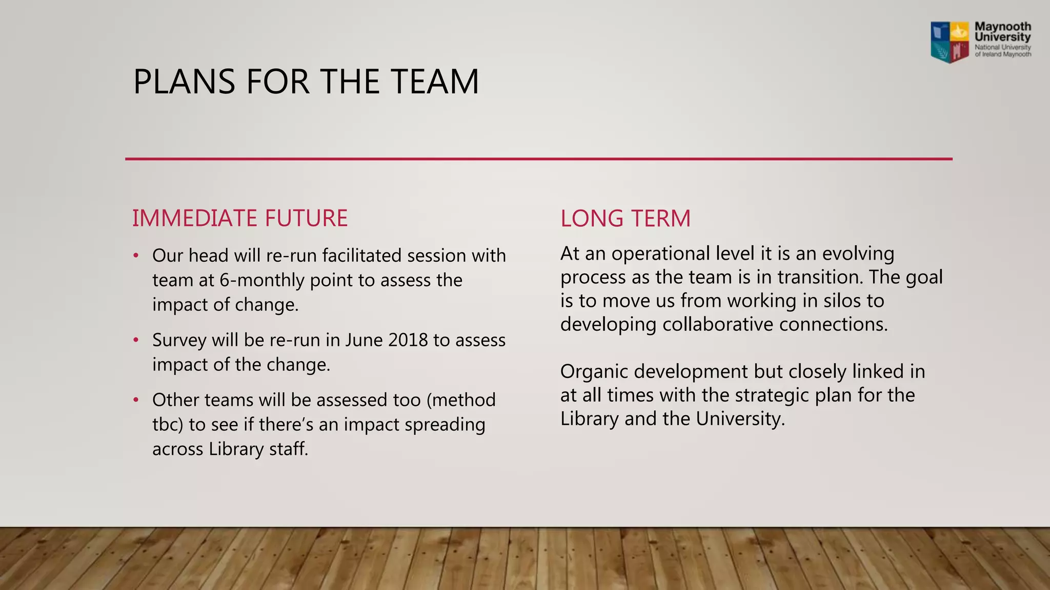 PLANS FOR THE TEAM
IMMEDIATE FUTURE
• Our head will re-run facilitated session with
team at 6-monthly point to assess the
impact of change.
• Survey will be re-run in June 2018 to assess
impact of the change.
• Other teams will be assessed too (method
tbc) to see if there’s an impact spreading
across Library staff.
LONG TERM
At an operational level it is an evolving
process as the team is in transition. The goal
is to move us from working in silos to
developing collaborative connections.
Organic development but closely linked in
at all times with the strategic plan for the
Library and the University.
 