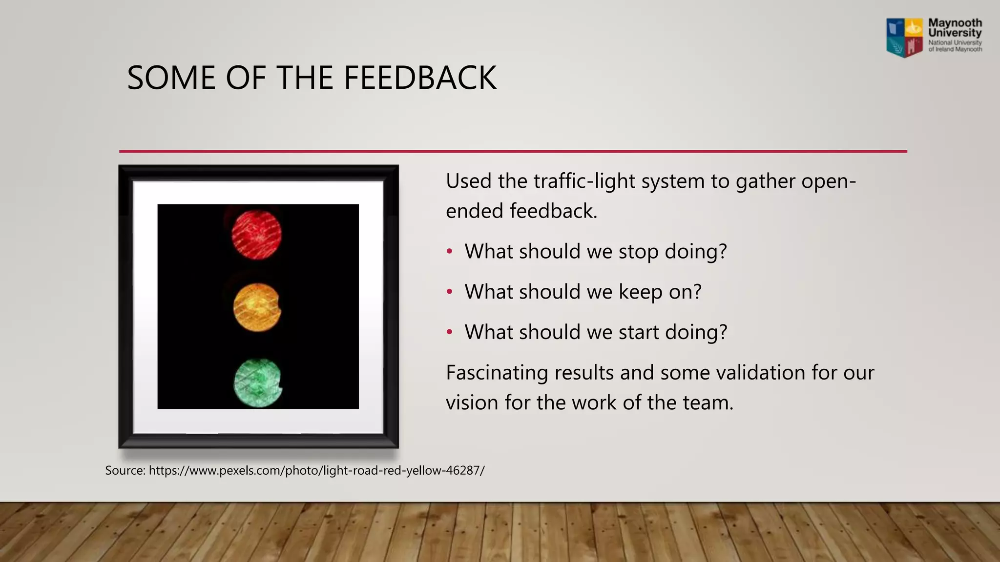 SOME OF THE FEEDBACK
Used the traffic-light system to gather open-
ended feedback.
• What should we stop doing?
• What should we keep on?
• What should we start doing?
Fascinating results and some validation for our
vision for the work of the team.
Source: https://www.pexels.com/photo/light-road-red-yellow-46287/
 