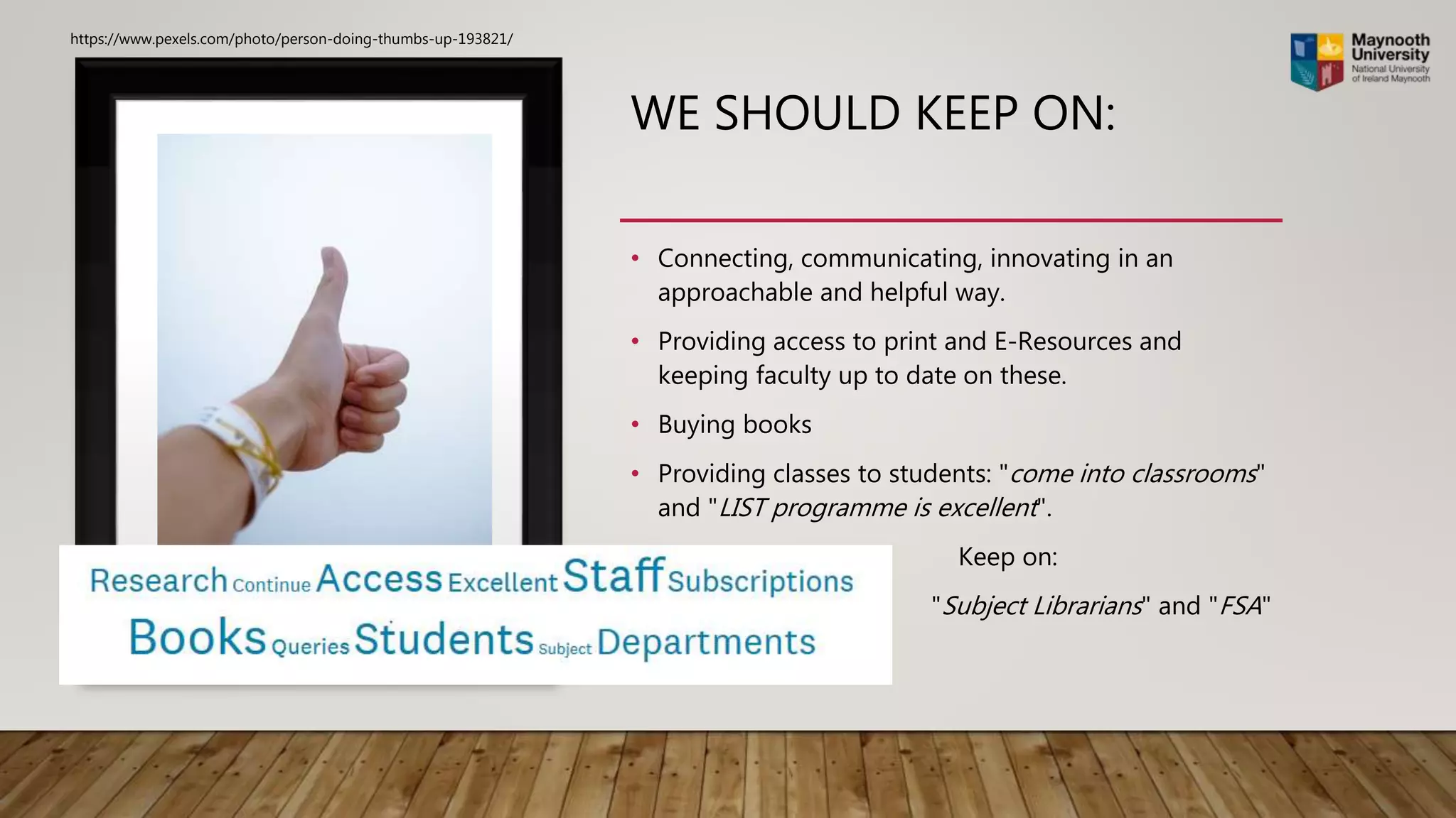 WE SHOULD KEEP ON:
• Connecting, communicating, innovating in an
approachable and helpful way.
• Providing access to print and E-Resources and
keeping faculty up to date on these.
• Buying books
• Providing classes to students: "come into classrooms"
and "LIST programme is excellent".
Keep on:
"Subject Librarians" and "FSA"
https://www.pexels.com/photo/person-doing-thumbs-up-193821/
 