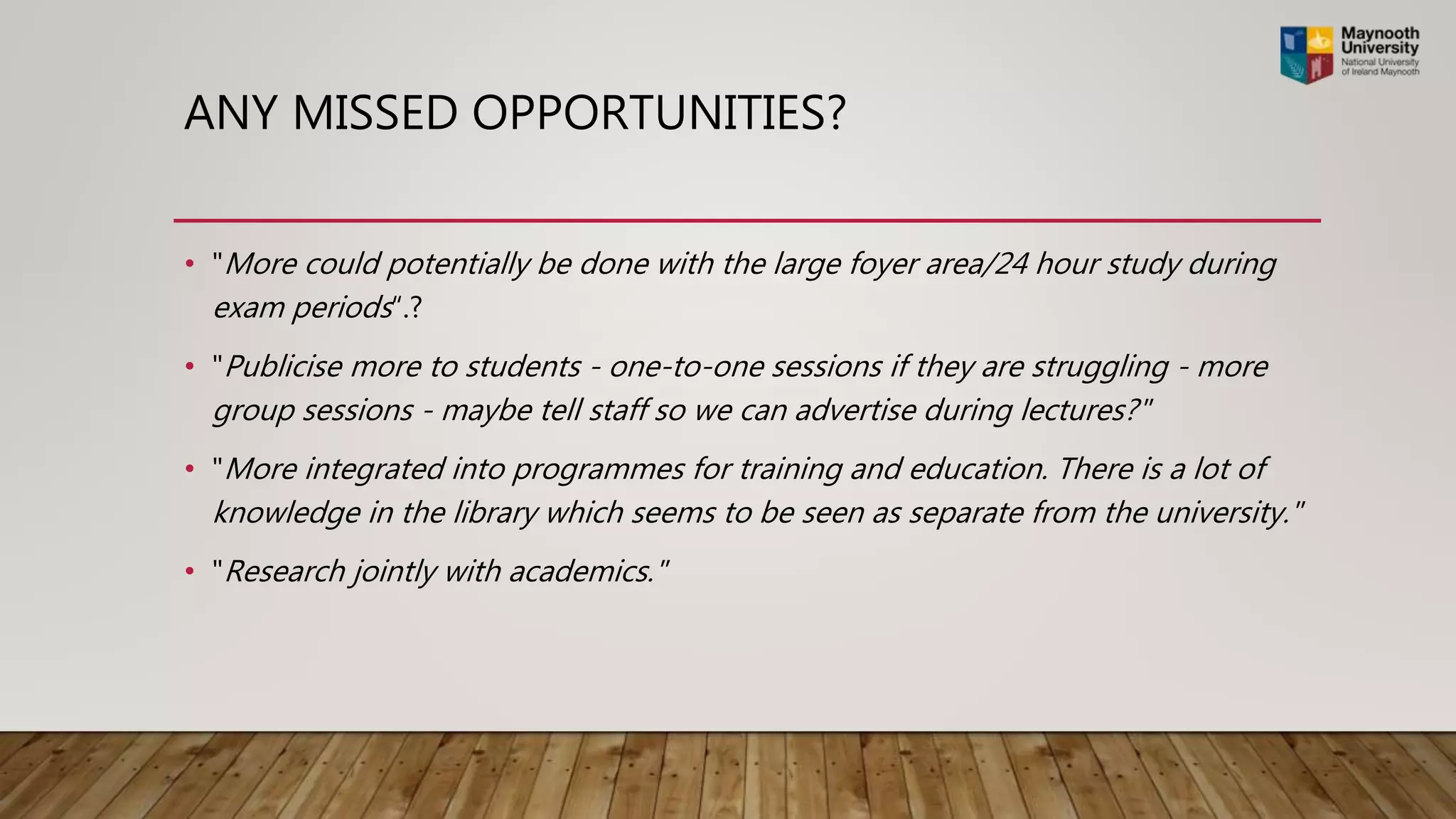 ANY MISSED OPPORTUNITIES?
• "More could potentially be done with the large foyer area/24 hour study during
exam periods“.?
• "Publicise more to students - one-to-one sessions if they are struggling - more
group sessions - maybe tell staff so we can advertise during lectures?"
• "More integrated into programmes for training and education. There is a lot of
knowledge in the library which seems to be seen as separate from the university."
• "Research jointly with academics."
 