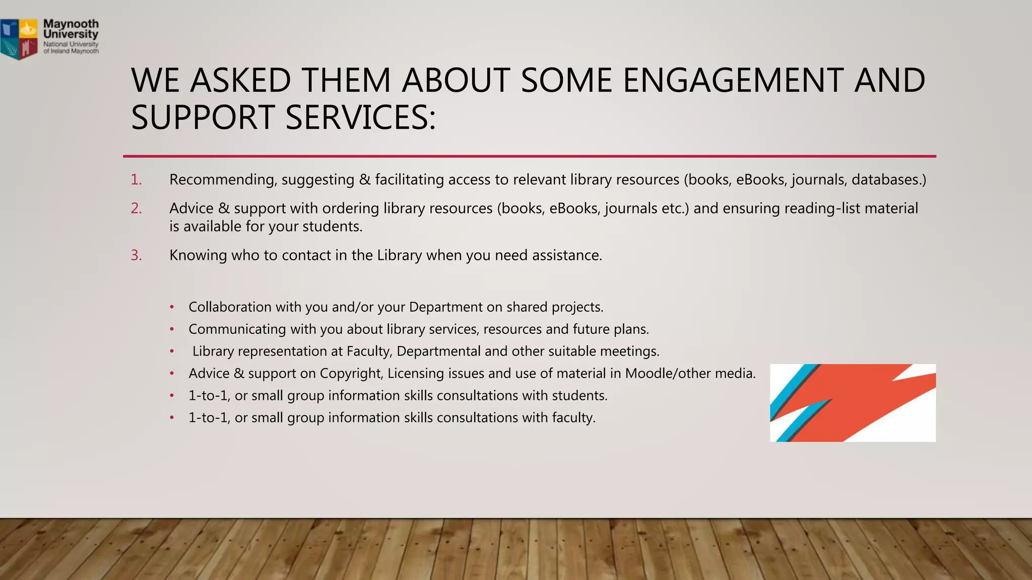 WE ASKED THEM ABOUT SOME ENGAGEMENT AND
SUPPORT SERVICES:
1. Recommending, suggesting & facilitating access to relevant library resources (books, eBooks, journals, databases.)
2. Advice & support with ordering library resources (books, eBooks, journals etc.) and ensuring reading-list material
is available for your students.
3. Knowing who to contact in the Library when you need assistance.
• Collaboration with you and/or your Department on shared projects.
• Communicating with you about library services, resources and future plans.
• Library representation at Faculty, Departmental and other suitable meetings.
• Advice & support on Copyright, Licensing issues and use of material in Moodle/other media.
• 1-to-1, or small group information skills consultations with students.
• 1-to-1, or small group information skills consultations with faculty.
 