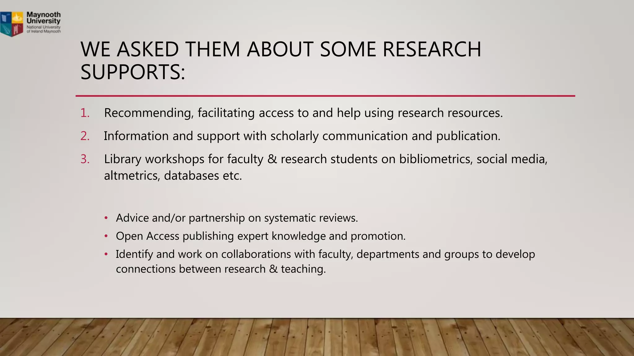 WE ASKED THEM ABOUT SOME RESEARCH
SUPPORTS:
1. Recommending, facilitating access to and help using research resources.
2. Information and support with scholarly communication and publication.
3. Library workshops for faculty & research students on bibliometrics, social media,
altmetrics, databases etc.
• Advice and/or partnership on systematic reviews.
• Open Access publishing expert knowledge and promotion.
• Identify and work on collaborations with faculty, departments and groups to develop
connections between research & teaching.
 