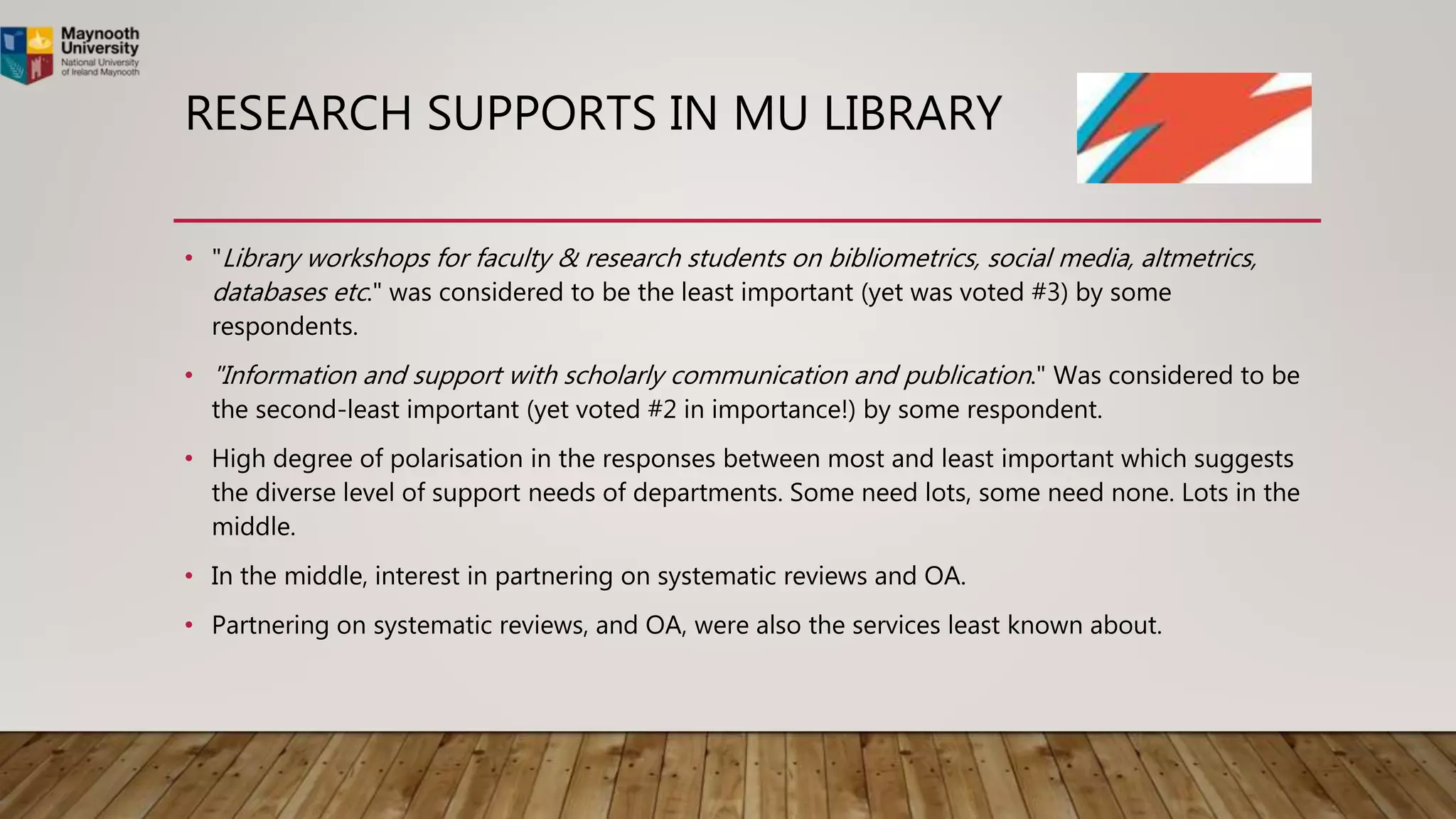RESEARCH SUPPORTS IN MU LIBRARY
• "Library workshops for faculty & research students on bibliometrics, social media, altmetrics,
databases etc." was considered to be the least important (yet was voted #3) by some
respondents.
• "Information and support with scholarly communication and publication." Was considered to be
the second-least important (yet voted #2 in importance!) by some respondent.
• High degree of polarisation in the responses between most and least important which suggests
the diverse level of support needs of departments. Some need lots, some need none. Lots in the
middle.
• In the middle, interest in partnering on systematic reviews and OA.
• Partnering on systematic reviews, and OA, were also the services least known about.
 