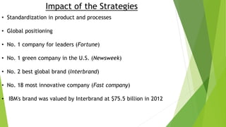 Impact of the Strategies
• Standardization in product and processes
• Global positioning
• No. 1 company for leaders (Fortune)
• No. 1 green company in the U.S. (Newsweek)
• No. 2 best global brand (Interbrand)
• No. 18 most innovative company (Fast company)
• IBM's brand was valued by Interbrand at $75.5 billion in 2012
 