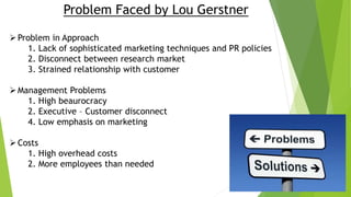 Problem Faced by Lou Gerstner
Problem in Approach
1. Lack of sophisticated marketing techniques and PR policies
2. Disconnect between research market
3. Strained relationship with customer
Management Problems
1. High beaurocracy
2. Executive – Customer disconnect
4. Low emphasis on marketing
Costs
1. High overhead costs
2. More employees than needed
 