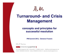 Turnaround- and Crisis
     Management
              concepts and principles for
                successful resolution

                        PM Summit 2012, Clemens Frowein




HLP entwicklungspartner GbR . Voltastraße 31 . D-60486 Frankfurt . info@hlp-entwicklungspartner.de
Telefon: 0049(69)43 00 820-00 . Telefax: 0049(69)43 00 820-10 . www.hlp-entwicklungspartner.de
 