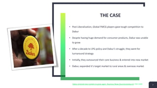 THE CASE
• Post Liberalization, Global FMCG players gave tough competition to
Dabur
• Despite having huge demand for consumer products, Dabur was unable
to grow
• After a decade to LPG policy and Dabur’s struggle, they went for
turnaround strategy
• Initially, they outsourced their core business & entered into new market
• Dabur, expanded it’s target market to rural areas & overseas market
7
Dabur entered new markets to grow again- Business News (businesstoday.in)- THE CASE
 